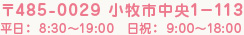 〒485-0029 小牧市中央1－113 平日：8:30～19:00　日祝：9:00～18:00